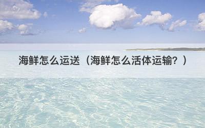 海鲜怎么运送（海鲜怎么活体运输？）