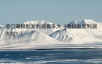 进口海鲜批发利润有多大（海鲜批发利润大吗？）